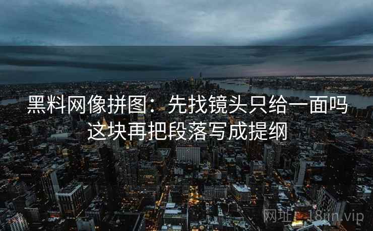 黑料网像拼图:先找镜头只给一面吗这块再把段落写成提纲 黑料网像拼图:先找镜头只给一面吗这块再把段落写成提纲