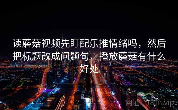 读蘑菇视频先盯配乐推情绪吗,然后把标题改成问题句,播放蘑菇有什么好处 读蘑菇视频先盯配乐推情绪吗,然后把标题改成问题句,播放蘑菇有什么好处
