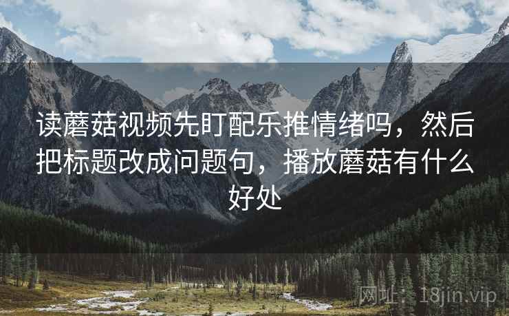 读蘑菇视频先盯配乐推情绪吗,然后把标题改成问题句,播放蘑菇有什么好处 读蘑菇视频先盯配乐推情绪吗,然后把标题改成问题句,播放蘑菇有什么好处