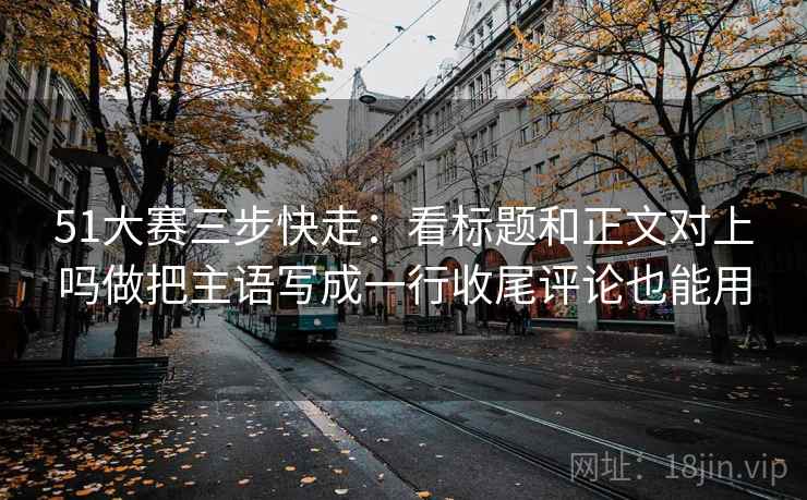 51大赛三步快走：看标题和正文对上吗做把主语写成一行收尾评论也能用