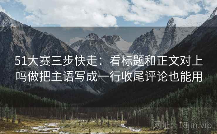 51大赛三步快走：看标题和正文对上吗做把主语写成一行收尾评论也能用