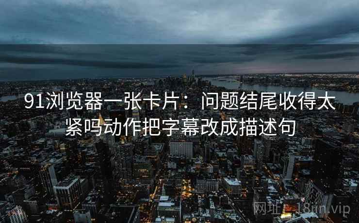 91浏览器一张卡片:问题结尾收得太紧吗动作把字幕改成描述句 91浏览器一张卡片:问题结尾收得太紧吗动作把字幕改成描述句