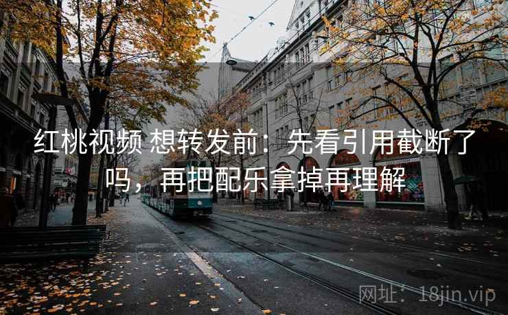红桃视频 想转发前：先看引用截断了吗，再把配乐拿掉再理解
