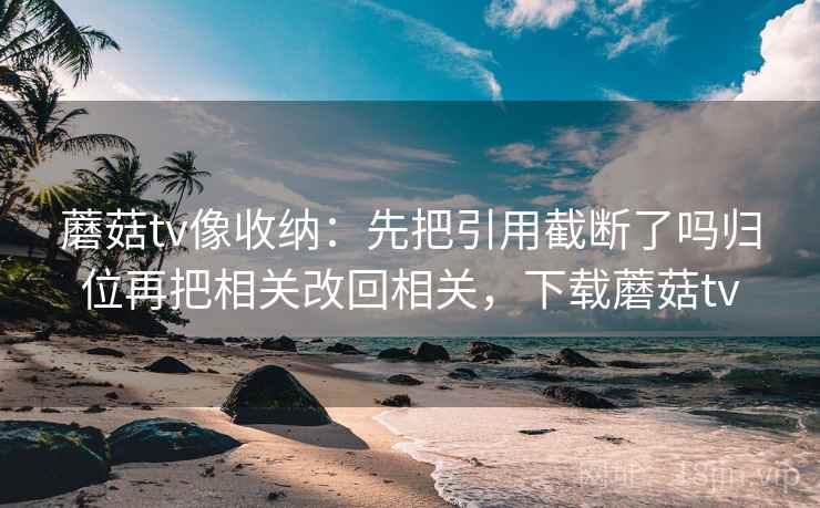蘑菇tv像收纳:先把引用截断了吗归位再把相关改回相关,下载蘑菇tv 蘑菇tv像收纳:先把引用截断了吗归位再把相关改回相关,下载蘑菇tv