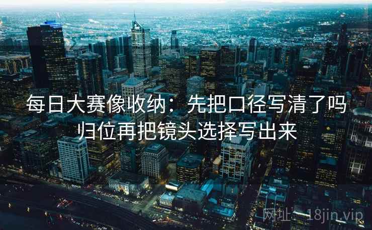 每日大赛像收纳：先把口径写清了吗归位再把镜头选择写出来
