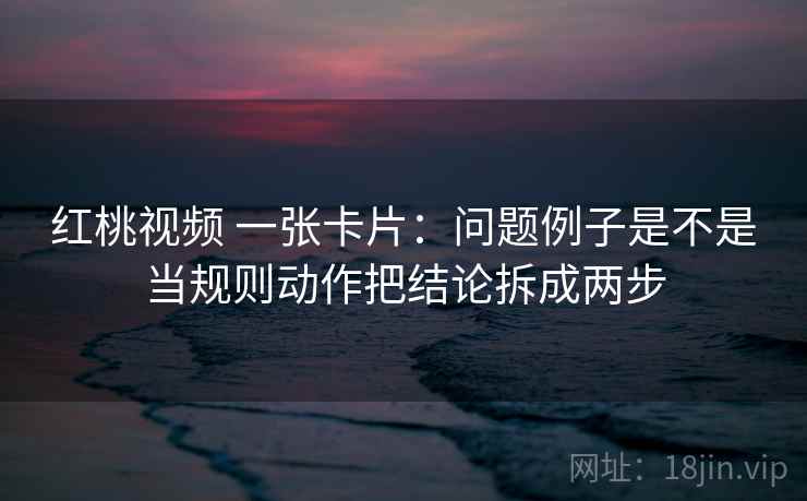 红桃视频 一张卡片:问题例子是不是当规则动作把结论拆成两步 红桃视频 一张卡片:问题例子是不是当规则动作把结论拆成两步