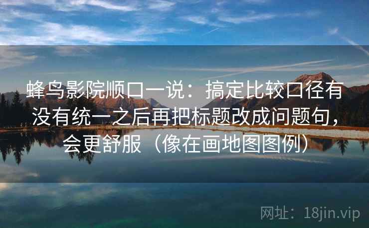 蜂鸟影院顺口一说:搞定比较口径有没有统一之后再把标题改成问题句,会更舒服(像在画地图图例) 蜂鸟影院顺口一说:搞定比较口径有没有统一之后再把标题改成问题句,会更舒服(像在画地图图例)