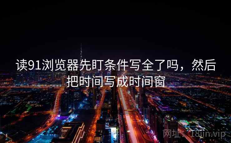 读91浏览器先盯条件写全了吗,然后把时间写成时间窗 读91浏览器先盯条件写全了吗,然后把时间写成时间窗