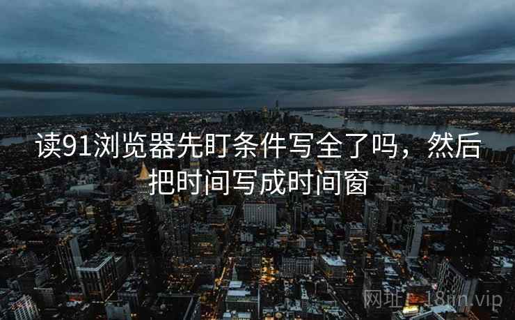 读91浏览器先盯条件写全了吗,然后把时间写成时间窗 读91浏览器先盯条件写全了吗,然后把时间写成时间窗