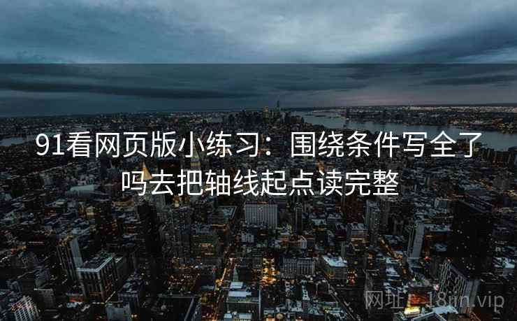 91看网页版小练习:围绕条件写全了吗去把轴线起点读完整 91看网页版小练习:围绕条件写全了吗去把轴线起点读完整