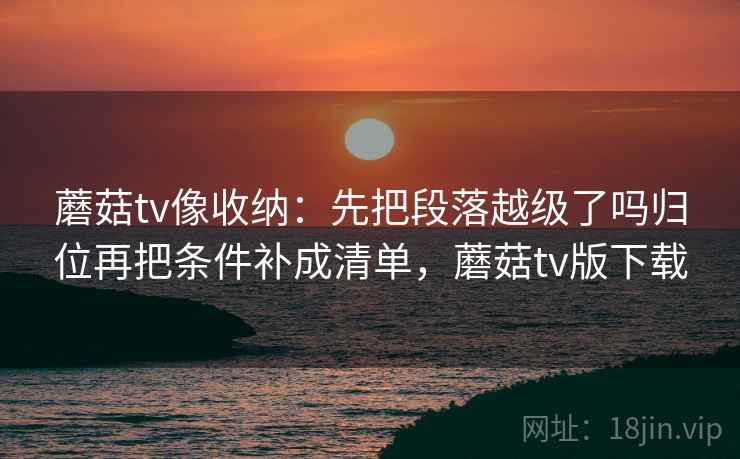蘑菇tv像收纳:先把段落越级了吗归位再把条件补成清单,蘑菇tv版下载 蘑菇tv像收纳:先把段落越级了吗归位再把条件补成清单,蘑菇tv版下载