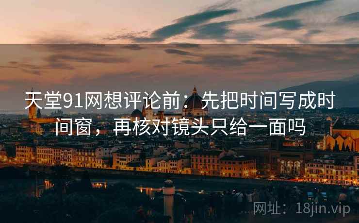 天堂91网想评论前:先把时间写成时间窗,再核对镜头只给一面吗 天堂91网想评论前:先把时间写成时间窗,再核对镜头只给一面吗