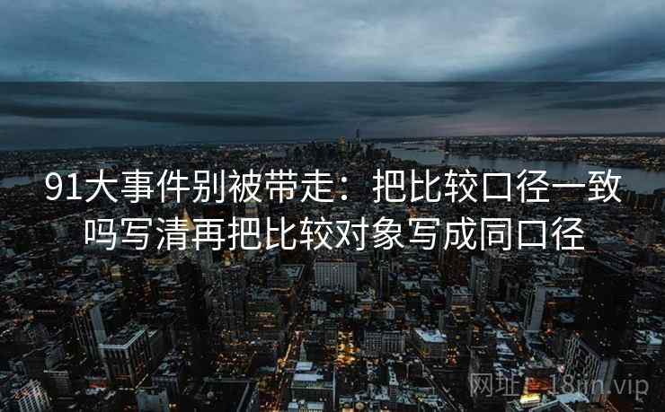 91大事件别被带走:把比较口径一致吗写清再把比较对象写成同口径 91大事件别被带走:把比较口径一致吗写清再把比较对象写成同口径