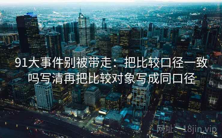 91大事件别被带走:把比较口径一致吗写清再把比较对象写成同口径 91大事件别被带走:把比较口径一致吗写清再把比较对象写成同口径